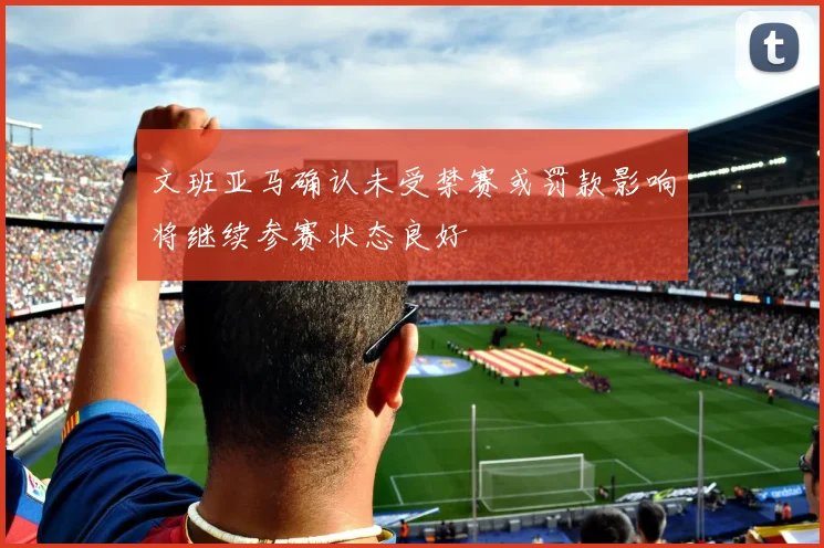 文班亚马确认未受禁赛或罚款影响将继续参赛状态良好