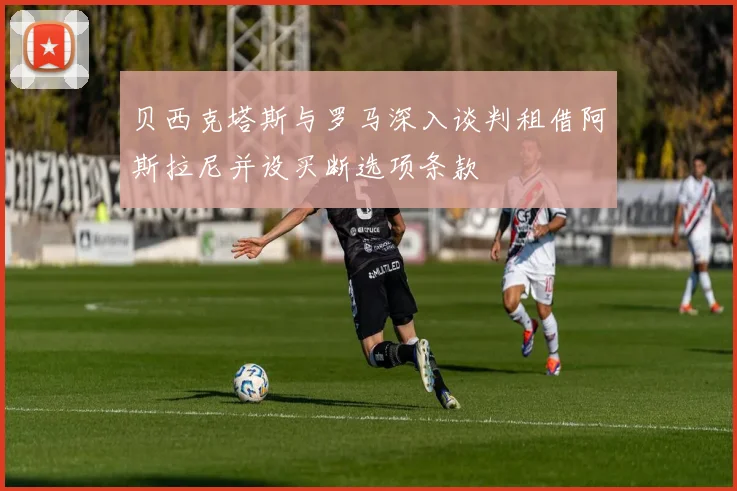 贝西克塔斯与罗马深入谈判租借阿斯拉尼并设买断选项条款