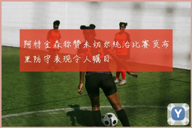 阿特金森称赞米切尔统治比赛莫布里防守表现令人瞩目