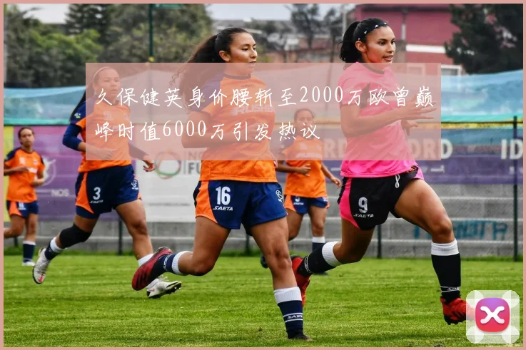 久保健英身价腰斩至2000万欧曾巅峰时值6000万引发热议