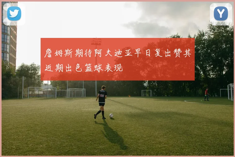 詹姆斯期待阿夫迪亚早日复出赞其近期出色篮球表现