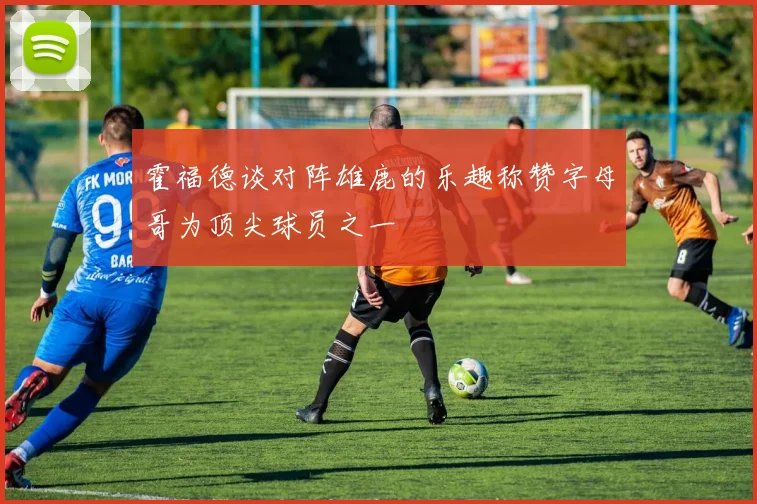霍福德谈对阵雄鹿的乐趣称赞字母哥为顶尖球员之一