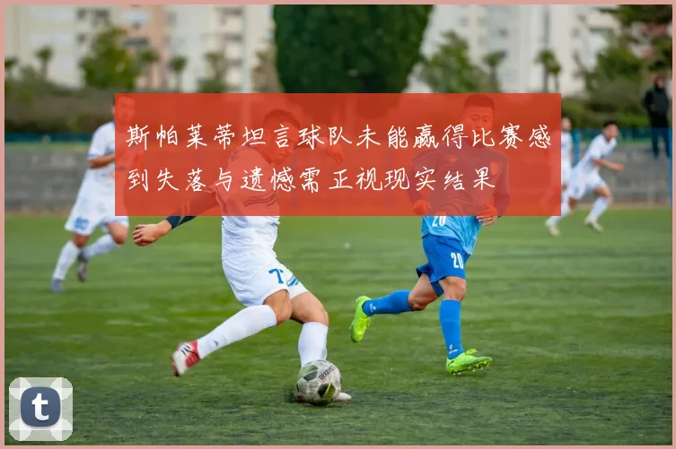 斯帕莱蒂坦言球队未能赢得比赛感到失落与遗憾需正视现实结果